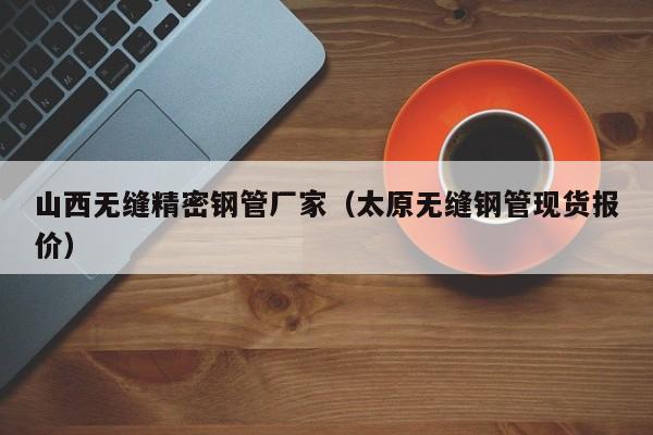 山西無縫精密鋼管廠家（太原無縫鋼管現(xiàn)貨報(bào)價(jià)）