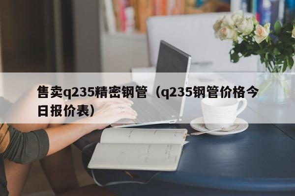 售賣q235精密鋼管（q235鋼管價格今日報價表）
