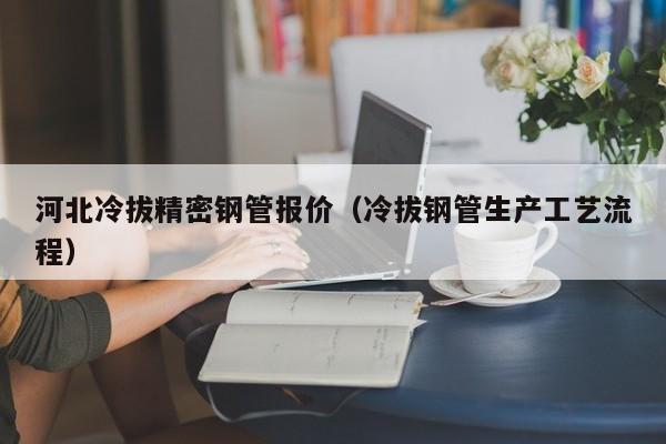 河北冷拔精密鋼管報價（冷拔鋼管生產(chǎn)工藝流程）