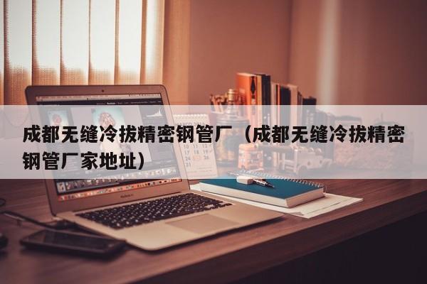 成都無縫冷拔精密鋼管廠（成都無縫冷拔精密鋼管廠家地址）