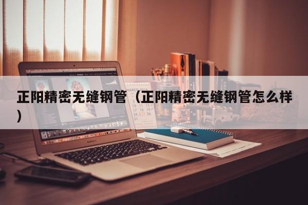 正陽精密無縫鋼管（正陽精密無縫鋼管怎么樣）