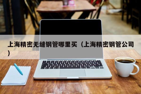 上海精密無(wú)縫鋼管哪里買（上海精密鋼管公司）