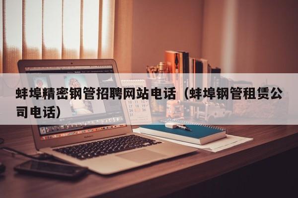 蚌埠精密鋼管招聘網(wǎng)站電話（蚌埠鋼管租賃公司電話）