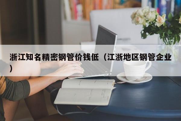 浙江知名精密鋼管價錢低（江浙地區(qū)鋼管企業(yè)）