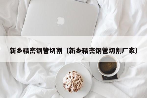 新鄉(xiāng)精密鋼管切割（新鄉(xiāng)精密鋼管切割廠家）