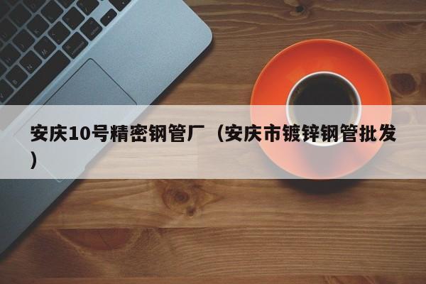 安慶10號精密鋼管廠（安慶市鍍鋅鋼管批發(fā)）