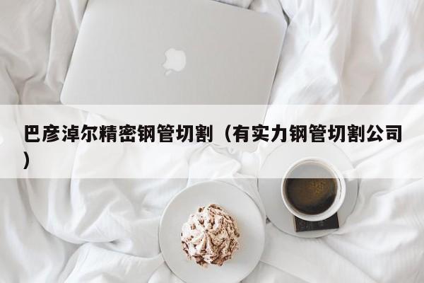 巴彥淖爾精密鋼管切割（有實力鋼管切割公司）