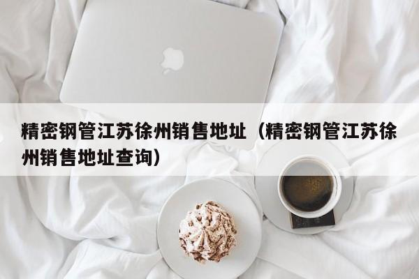 精密鋼管江蘇徐州銷售地址（精密鋼管江蘇徐州銷售地址查詢）