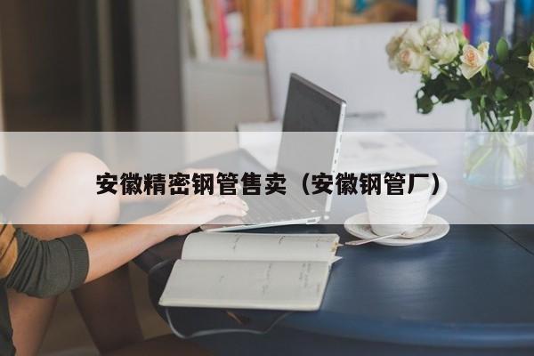 安徽精密鋼管售賣（安徽鋼管廠）