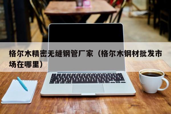 格爾木精密無縫鋼管廠家（格爾木鋼材批發(fā)市場在哪里）