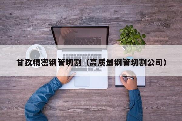 甘孜精密鋼管切割（高質量鋼管切割公司）