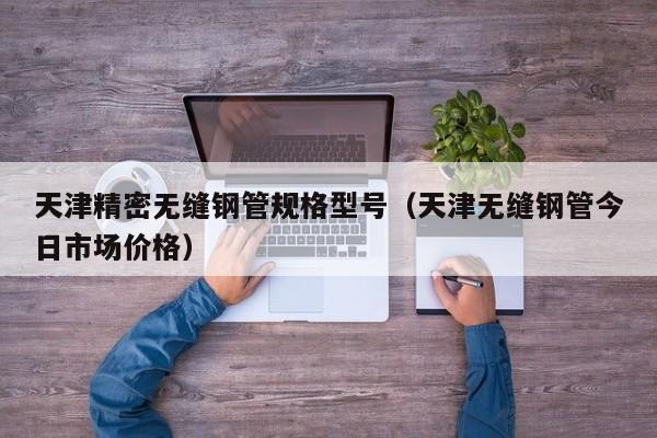 天津精密無縫鋼管規(guī)格型號（天津無縫鋼管今日市場價格）