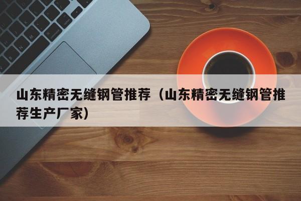 山東精密無縫鋼管推薦（山東精密無縫鋼管推薦生產(chǎn)廠家）