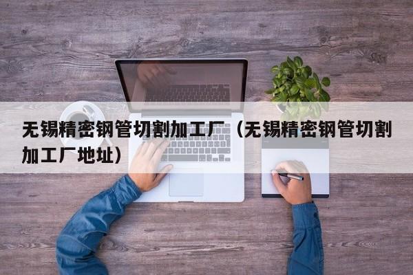 無錫精密鋼管切割加工廠（無錫精密鋼管切割加工廠地址）