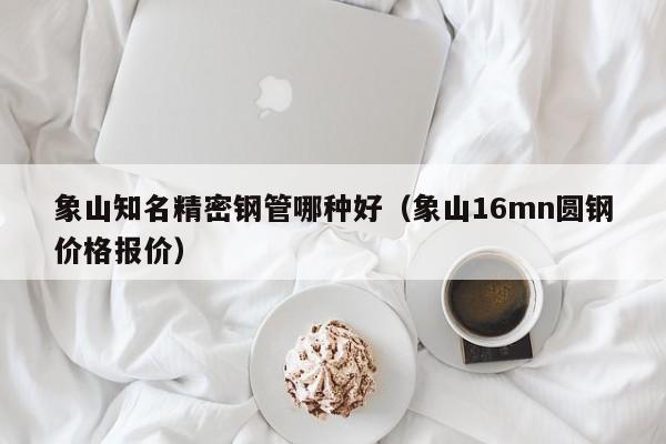 象山知名精密鋼管哪種好（象山16mn圓鋼價(jià)格報(bào)價(jià)）