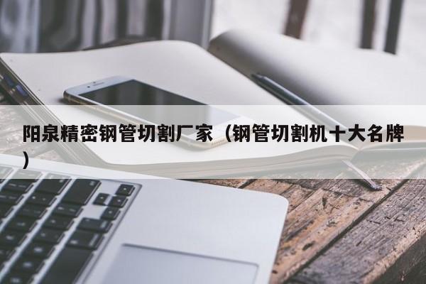 陽(yáng)泉精密鋼管切割廠家（鋼管切割機(jī)十大名牌）