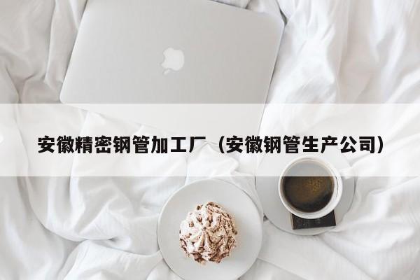 安徽精密鋼管加工廠（安徽鋼管生產(chǎn)公司）
