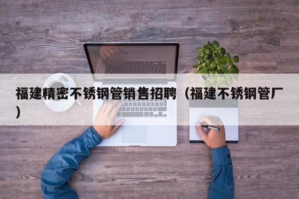 福建精密不銹鋼管銷售招聘（福建不銹鋼管廠）