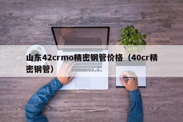 山東42crmo精密鋼管價(jià)格（40cr精密鋼管）