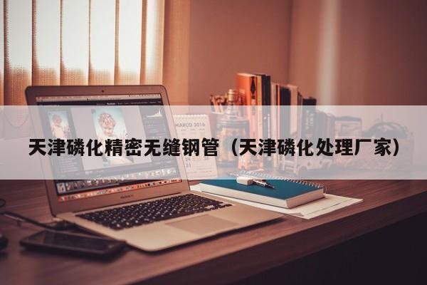 天津磷化精密無(wú)縫鋼管（天津磷化處理廠(chǎng)家）