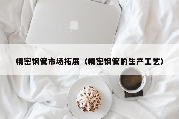 精密鋼管市場(chǎng)拓展（精密鋼管的生產(chǎn)工藝）