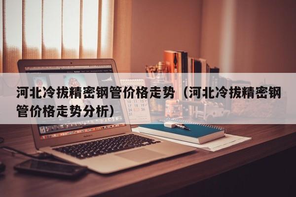 河北冷拔精密鋼管價格走勢（河北冷拔精密鋼管價格走勢分析）