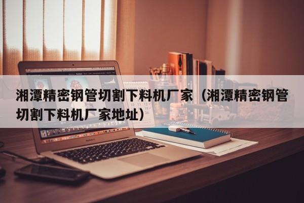 湘潭精密鋼管切割下料機廠家（湘潭精密鋼管切割下料機廠家地址）