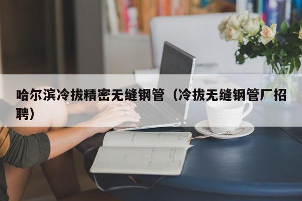 哈爾濱冷拔精密無縫鋼管（冷拔無縫鋼管廠招聘）