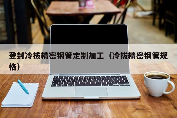 登封冷拔精密鋼管定制加工（冷拔精密鋼管規(guī)格）