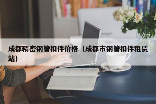 成都精密鋼管扣件價(jià)格（成都市鋼管扣件租賃站）