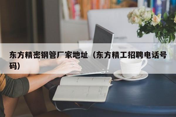 東方精密鋼管廠(chǎng)家地址（東方精工招聘電話(huà)號(hào)碼）
