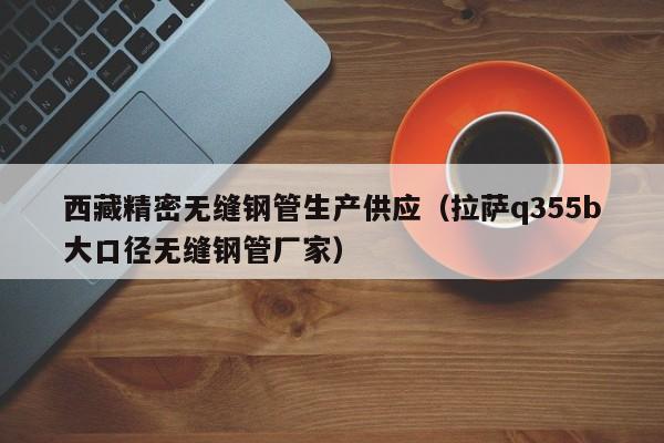 西藏精密無(wú)縫鋼管生產(chǎn)供應(yīng)（拉薩q355b大口徑無(wú)縫鋼管廠(chǎng)家）