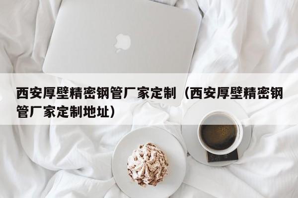 西安厚壁精密鋼管廠家定制（西安厚壁精密鋼管廠家定制地址）