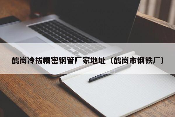 鶴崗冷拔精密鋼管廠家地址（鶴崗市鋼鐵廠）