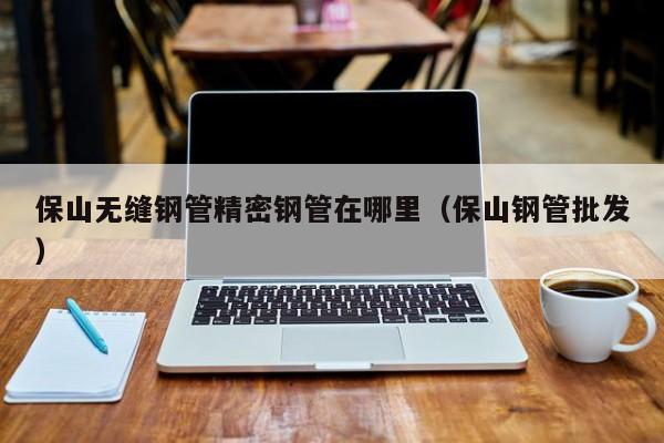 保山無縫鋼管精密鋼管在哪里（保山鋼管批發(fā)）