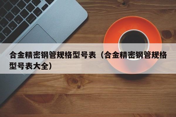 合金精密鋼管規(guī)格型號表（合金精密鋼管規(guī)格型號表大全）