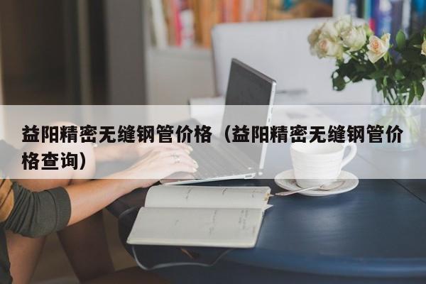 益陽精密無縫鋼管價格（益陽精密無縫鋼管價格查詢）