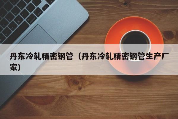 丹東冷軋精密鋼管（丹東冷軋精密鋼管生產(chǎn)廠家）