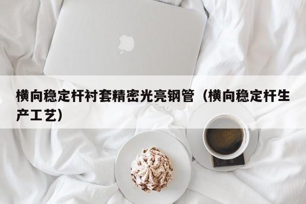 橫向穩(wěn)定桿襯套精密光亮鋼管（橫向穩(wěn)定桿生產(chǎn)工藝）