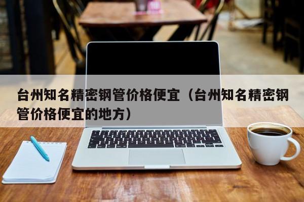 臺州知名精密鋼管價格便宜（臺州知名精密鋼管價格便宜的地方）