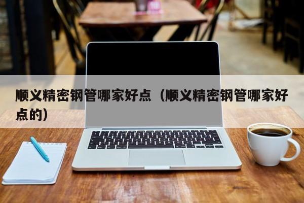 順義精密鋼管哪家好點(diǎn)（順義精密鋼管哪家好點(diǎn)的）