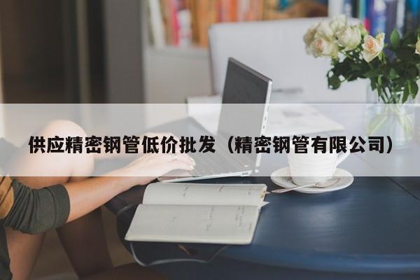 供應(yīng)精密鋼管低價(jià)批發(fā)（精密鋼管有限公司）