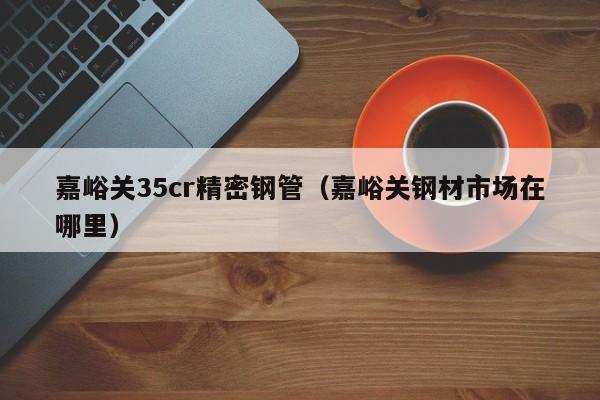 嘉峪關35cr精密鋼管（嘉峪關鋼材市場在哪里）