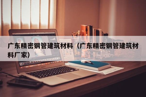 廣東精密鋼管建筑材料（廣東精密鋼管建筑材料廠家）