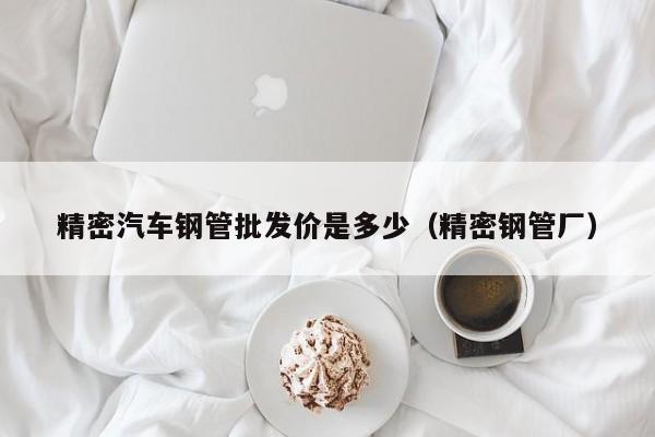 精密汽車鋼管批發(fā)價(jià)是多少（精密鋼管廠）