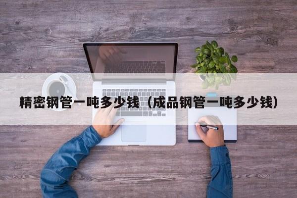精密鋼管一噸多少錢（成品鋼管一噸多少錢）