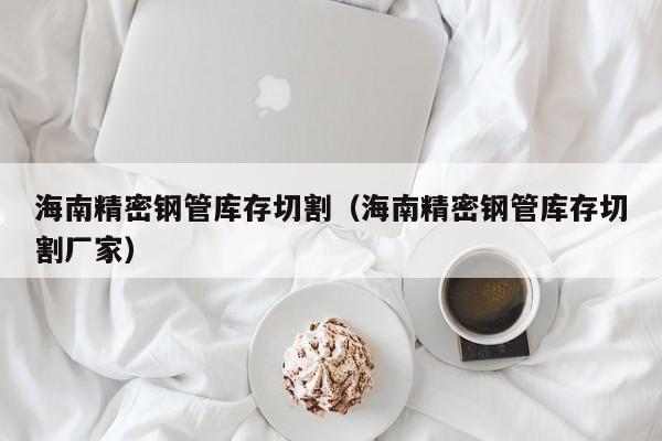 海南精密鋼管庫(kù)存切割（海南精密鋼管庫(kù)存切割廠家）