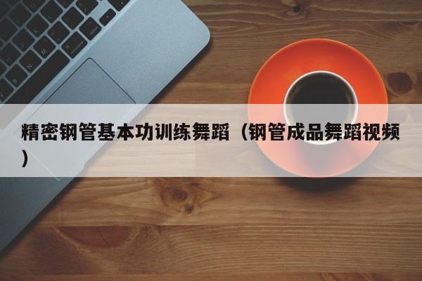 精密鋼管基本功訓(xùn)練舞蹈（鋼管成品舞蹈視頻）