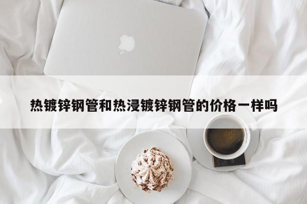熱鍍鋅鋼管和熱浸鍍鋅鋼管的價(jià)格一樣嗎