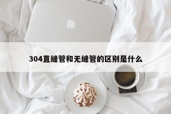 304直縫管和無縫管的區(qū)別是什么